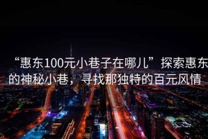 “惠東100元小巷子在哪兒”探索惠東的神秘小巷，尋找那獨特的百元風情