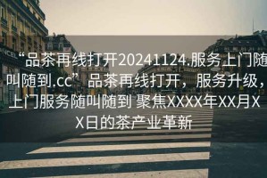 “品茶再線打開20241124.服務(wù)上門隨叫隨到.cc”品茶再線打開，服務(wù)升級(jí)，上門服務(wù)隨叫隨到 聚焦XXXX年XX月XX日的茶產(chǎn)業(yè)革新