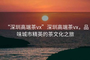 “深圳高端茶vx”深圳高端茶vx，品味城市精英的茶文化之旅