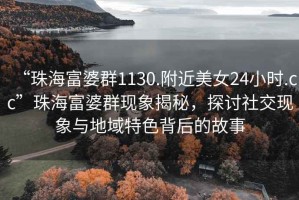“珠海富婆群1130.附近美女24小時(shí).cc”珠海富婆群現(xiàn)象揭秘，探討社交現(xiàn)象與地域特色背后的故事