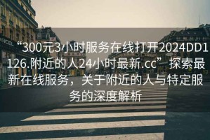 “300元3小時(shí)服務(wù)在線打開(kāi)2024DD1126.附近的人24小時(shí)最新.cc”探索最新在線服務(wù)，關(guān)于附近的人與特定服務(wù)的深度解析