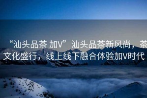 “汕頭品茶 加V”汕頭品茶新風(fēng)尚，茶文化盛行，線上線下融合體驗(yàn)加V時代