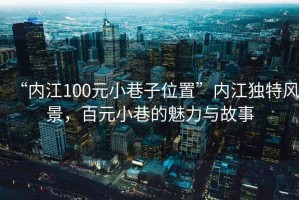 “內(nèi)江100元小巷子位置”內(nèi)江獨(dú)特風(fēng)景，百元小巷的魅力與故事