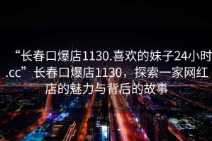“長(zhǎng)春口爆店1130.喜歡的妹子24小時(shí).cc”長(zhǎng)春口爆店1130，探索一家網(wǎng)紅店的魅力與背后的故事