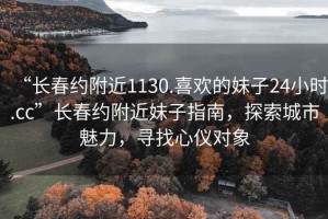 “長春約附近1130.喜歡的妹子24小時(shí).cc”長春約附近妹子指南，探索城市魅力，尋找心儀對(duì)象