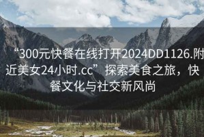 “300元快餐在線打開2024DD1126.附近美女24小時(shí).cc”探索美食之旅，快餐文化與社交新風(fēng)尚