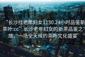 “長沙找老年婦女1130.24小時品鑒新茶葉.cc”長沙老年婦女的新茶品鑒之旅，一場全天候的茶葉文化盛宴
