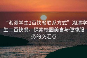 “湘潭學(xué)生2百快餐聯(lián)系方式”湘潭學(xué)生二百快餐，探索校園美食與便捷服務(wù)的交匯點