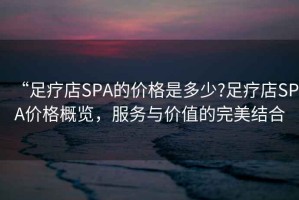 “足療店SPA的價格是多少?足療店SPA價格概覽，服務與價值的完美結合
