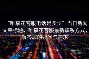 “唯享花客服電話是多少”當日新聞文章標題，唯享花客服最新聯(lián)系方式，解答您的疑問與需求