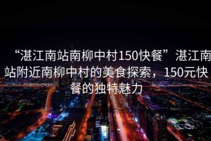 “湛江南站南柳中村150快餐”湛江南站附近南柳中村的美食探索，150元快餐的獨(dú)特魅力