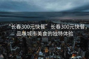 “長春300元快餐”長春300元快餐，品味城市美食的獨(dú)特體驗(yàn)