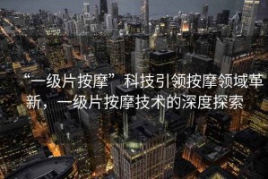 “一級片按摩”科技引領(lǐng)按摩領(lǐng)域革新，一級片按摩技術(shù)的深度探索