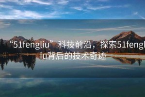 “51fengliu”科技前沿，探索51fengliu背后的技術(shù)奇跡