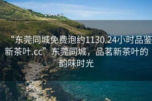 “東莞同城免費泡約1130.24小時品鑒新茶葉.cc”東莞同城，品茗新茶葉的韻味時光