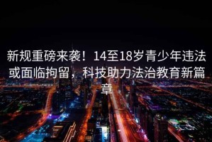 新規(guī)重磅來(lái)襲！14至18歲青少年違法或面臨拘留，科技助力法治教育新篇章