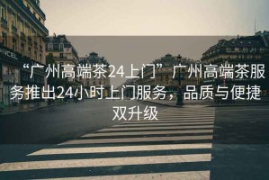 “廣州高端茶24上門”廣州高端茶服務(wù)推出24小時(shí)上門服務(wù)，品質(zhì)與便捷雙升級(jí)