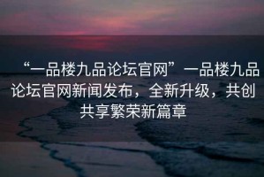“一品樓九品論壇官網(wǎng)”一品樓九品論壇官網(wǎng)新聞發(fā)布，全新升級(jí)，共創(chuàng)共享繁榮新篇章