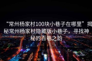 “常州楊家村100塊小巷子在哪里”揭秘常州楊家村隱藏版小巷子，尋找神秘的百巷之韻
