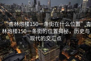 “杏林炮樓150一條街在什么位置”杏林炮樓150一條街的位置揭秘，歷史與現(xiàn)代的交匯點(diǎn)