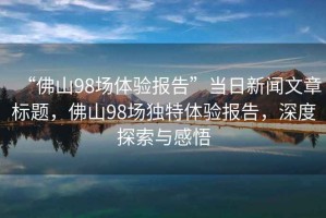 “佛山98場(chǎng)體驗(yàn)報(bào)告”當(dāng)日新聞文章標(biāo)題，佛山98場(chǎng)獨(dú)特體驗(yàn)報(bào)告，深度探索與感悟