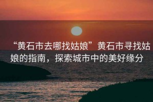 “黃石市去哪找姑娘”黃石市尋找姑娘的指南，探索城市中的美好緣分