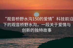 “觀音橋野水溝150的愛情”科技前沿下的觀音橋野水溝，一段關(guān)于愛情與創(chuàng)新的獨(dú)特故事