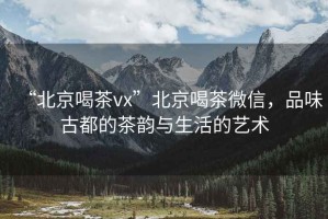 “北京喝茶vx”北京喝茶微信，品味古都的茶韻與生活的藝術(shù)