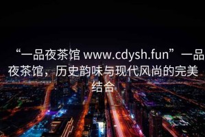 “一品夜茶館 www.cdysh.fun”一品夜茶館，歷史韻味與現(xiàn)代風(fēng)尚的完美結(jié)合