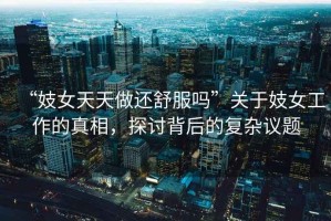 “妓女天天做還舒服嗎”關于妓女工作的真相，探討背后的復雜議題