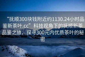 “撫順300塊錢(qián)附近約1130.24小時(shí)品鑒新茶葉.cc”科技視角下的撫順新茶品鑒之旅，探尋300元內(nèi)優(yōu)質(zhì)茶葉的秘密