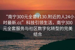 “南寧300元全套1130.附近的人24小時最新.cc”科技引領生活，南寧300元全套服務與社區(qū)數(shù)字化轉型的完美結合