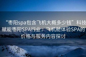 “棗陽(yáng)spa包含飛機(jī)大概多少錢”科技賦能棗陽(yáng)SPA行業(yè)，飛機(jī)艙體驗(yàn)SPA的價(jià)格與服務(wù)內(nèi)容探討