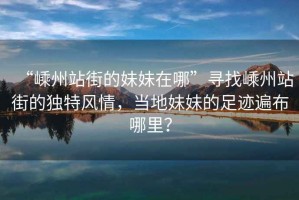 “嵊州站街的妹妹在哪”尋找嵊州站街的獨特風情，當?shù)孛妹玫淖阚E遍布哪里？