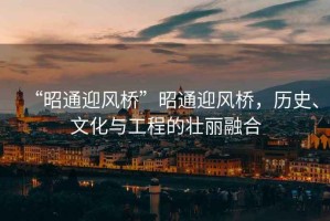 “昭通迎風橋”昭通迎風橋，歷史、文化與工程的壯麗融合