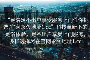 “足浴足不出戶享受服務(wù)上門任你挑選.官網(wǎng)永久地址1.cc”科技革新下的足浴體驗(yàn)，足不出戶享受上門服務(wù)，多樣選擇盡在官網(wǎng)永久地址1.cc