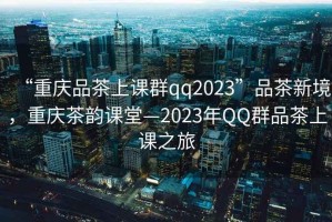 “重慶品茶上課群qq2023”品茶新境，重慶茶韻課堂—2023年QQ群品茶上課之旅