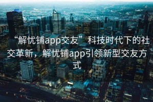 “解憂鋪app交友”科技時(shí)代下的社交革新，解憂鋪app引領(lǐng)新型交友方式