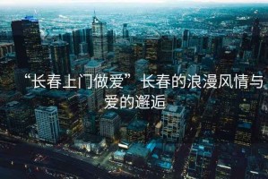 “長(zhǎng)春上門做愛”長(zhǎng)春的浪漫風(fēng)情與愛的邂逅