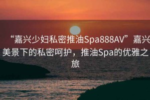 “嘉興少婦私密推油Spa888AV”嘉興美景下的私密呵護，推油Spa的優(yōu)雅之旅