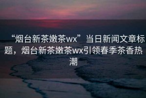 “煙臺新茶嫩茶wx”當日新聞文章標題，煙臺新茶嫩茶wx引領春季茶香熱潮