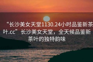“長沙美女天堂1130.24小時(shí)品鑒新茶葉.cc”長沙美女天堂，全天候品鑒新茶葉的獨(dú)特韻味