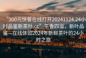 “300元快餐在線打開20241124.24小時品鑒新茶葉.cc”茶香四溢，新葉品鑒—在線體驗2024年新鮮茶葉的24小時之旅