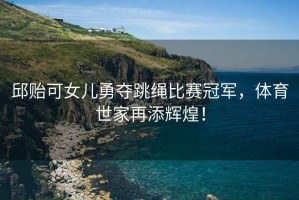 邱貽可女兒勇奪跳繩比賽冠軍，體育世家再添輝煌！