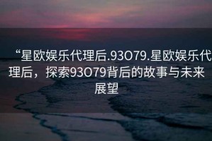 “星歐娛樂代理后.93O79.星歐娛樂代理后，探索93O79背后的故事與未來展望
