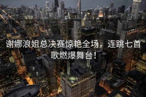 謝娜浪姐總決賽驚艷全場(chǎng)，連跳七首歌燃爆舞臺(tái)！