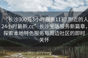 “長(zhǎng)沙300元3小時(shí)服務(wù)1130.附近的人24小時(shí)最新.cc”長(zhǎng)沙生活服務(wù)新篇章，探索本地特色服務(wù)與周邊社區(qū)的即時(shí)關(guān)懷