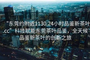 “東莞約附近1130.24小時品鑒新茶葉.cc”科技賦能東莞茶葉品鑒，全天候品鑒新茶葉的創(chuàng)新之旅