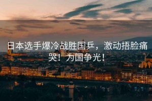 日本選手爆冷戰(zhàn)勝國乒，激動捂臉痛哭！為國爭光！