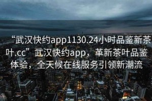 “武漢快約app1130.24小時品鑒新茶葉.cc”武漢快約app，革新茶葉品鑒體驗，全天候在線服務引領新潮流